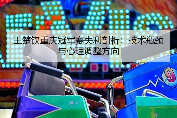 王楚钦重庆冠军赛失利剖析：技术瓶颈与心理调整方向
