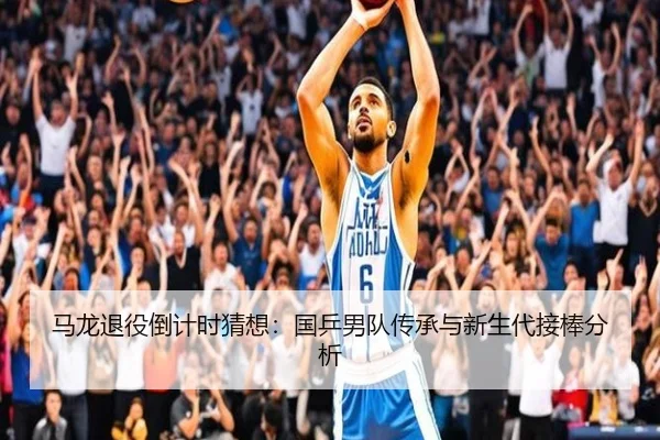 马龙退役倒计时猜想：国乒男队传承与新生代接棒分析
