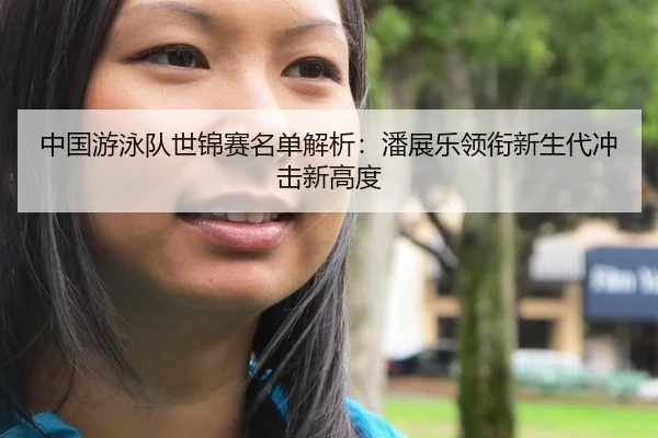 中国游泳队世锦赛名单解析：潘展乐领衔新生代冲击新高度